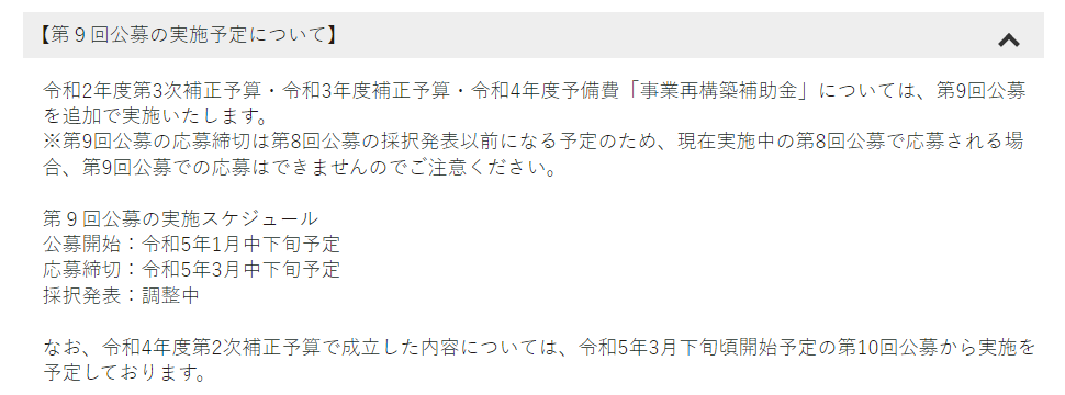 【第９回公募の実施予定について】

令和2年度第3次補正予算・令和3年度補正予算・令和4年度予備費「事業再構築補助金」については、第9回公募を追加で実施いたします。
※第9回公募の応募締切は第8回公募の採択発表以前になる予定のため、現在実施中の第8回公募で応募される場合、第9回公募での応募はできませんのでご注意ください。

第９回公募の実施スケジュール
公募開始：令和5年1月中下旬予定
応募締切：令和5年3月中下旬予定
採択発表：調整中

なお、令和4年度第2次補正予算で成立した内容については、令和5年3月下旬頃開始予定の第10回公募から実施を予定しております。